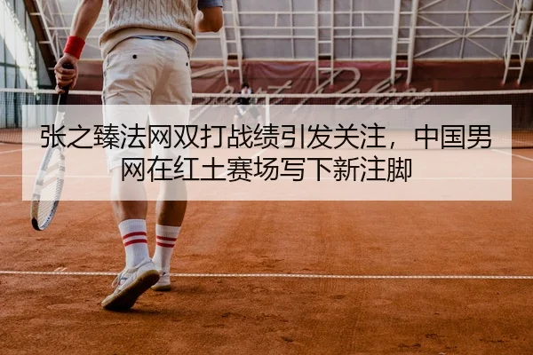 张之臻法网双打战绩引发关注，中国男网在红土赛场写下新注脚