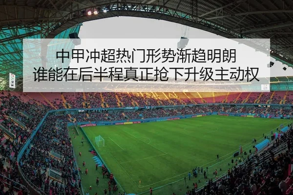 中甲冲超热门形势渐趋明朗 谁能在后半程真正抢下升级主动权