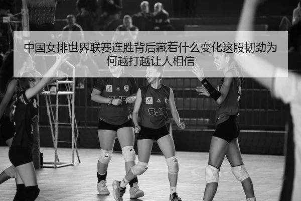 中国女排世界联赛连胜背后藏着什么变化这股韧劲为何越打越让人相信